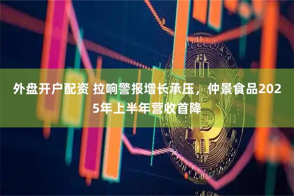 外盘开户配资 拉响警报增长承压，仲景食品2025年上半年营收首降