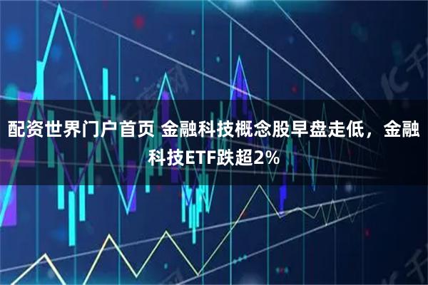 配资世界门户首页 金融科技概念股早盘走低，金融科技ETF跌超2%