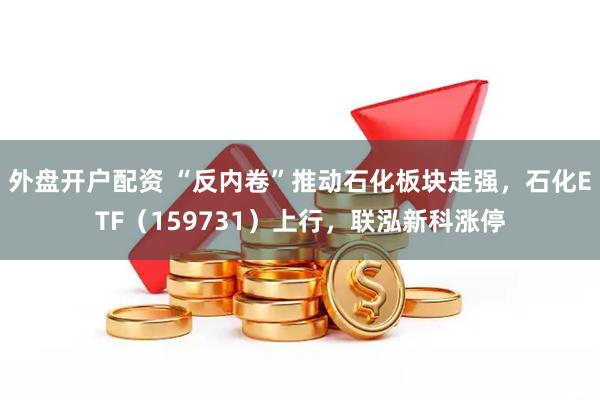 外盘开户配资 “反内卷”推动石化板块走强，石化ETF（159731）上行，联泓新科涨停