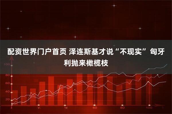 配资世界门户首页 泽连斯基才说“不现实” 匈牙利抛来橄榄枝