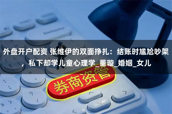 外盘开户配资 张维伊的双面挣扎：结账时尴尬吵架，私下却学儿童心理学_董璇_婚姻_女儿