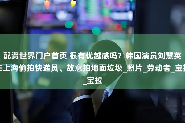 配资世界门户首页 很有优越感吗？韩国演员刘慧英在上海偷拍快递员、故意拍地面垃圾_照片_劳动者_宝拉