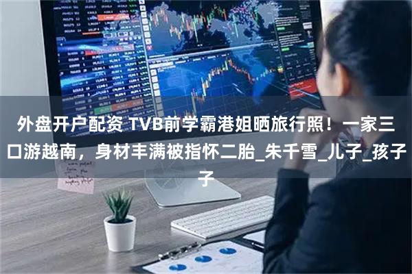 外盘开户配资 TVB前学霸港姐晒旅行照！一家三口游越南，身材丰满被指怀二胎_朱千雪_儿子_孩子