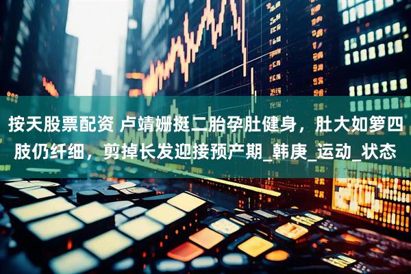 按天股票配资 卢靖姗挺二胎孕肚健身，肚大如箩四肢仍纤细，剪掉长发迎接预产期_韩庚_运动_状态