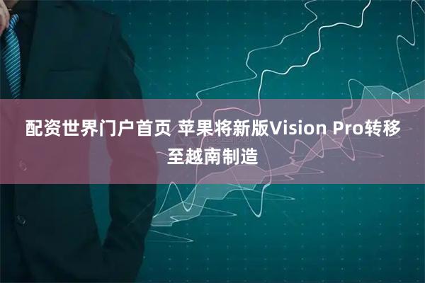 配资世界门户首页 苹果将新版Vision Pro转移至越南制造