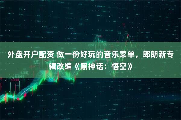 外盘开户配资 做一份好玩的音乐菜单，郎朗新专辑改编《黑神话：悟空》