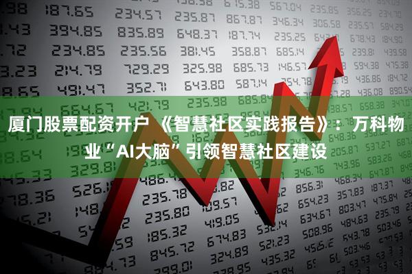 厦门股票配资开户 《智慧社区实践报告》：万科物业“AI大脑”引领智慧社区建设