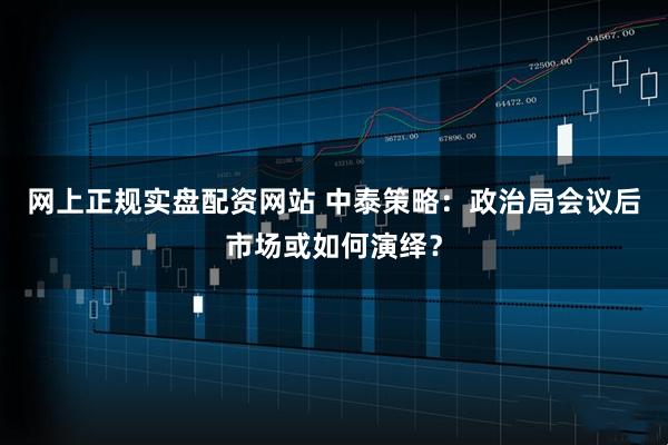 网上正规实盘配资网站 中泰策略：政治局会议后市场或如何演绎？