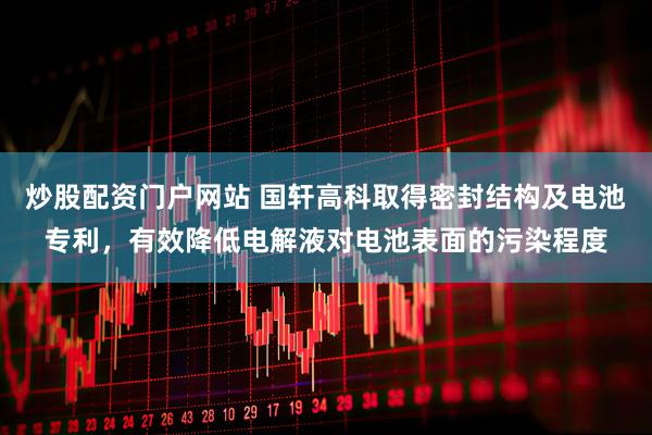 炒股配资门户网站 国轩高科取得密封结构及电池专利，有效降低电解液对电池表面的污染程度