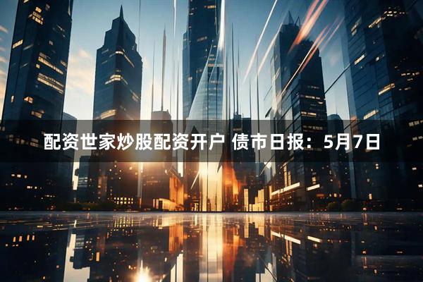配资世家炒股配资开户 债市日报：5月7日