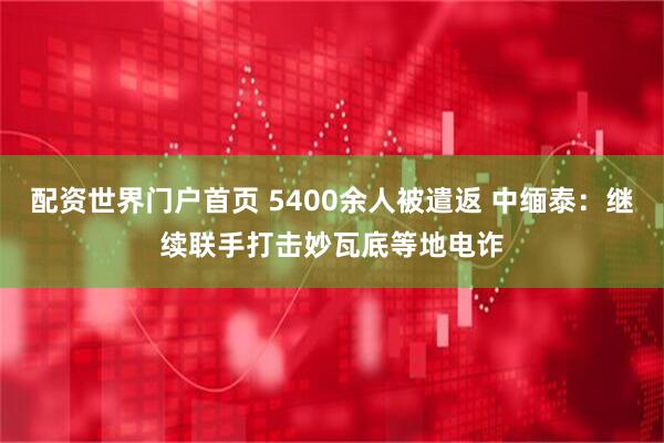 配资世界门户首页 5400余人被遣返 中缅泰：继续联手打击妙瓦底等地电诈