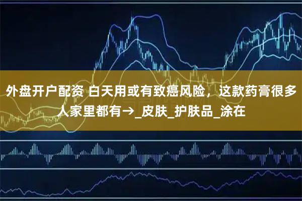 外盘开户配资 白天用或有致癌风险，这款药膏很多人家里都有→_皮肤_护肤品_涂在