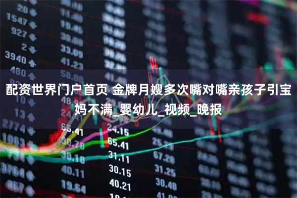 配资世界门户首页 金牌月嫂多次嘴对嘴亲孩子引宝妈不满_婴幼儿_视频_晚报